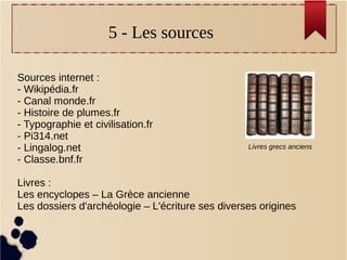 5 - Les sources
Sources internet :
- Wikipédia.fr
- Canal monde.fr
- Histoire de plumes.fr
- Typographie et civilisation.fr
- Pi314.net
- Lingalog.net
- Classe.bnf.fr
Livres :
Les encyclopes – La Grèce ancienne
Les dossiers d'archéologie – L'écriture ses diverses origines
Livres grecs anciens
 