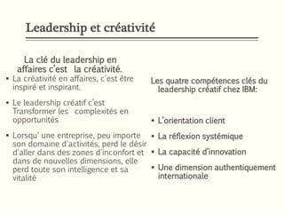 Leadership et créativité
La clé du leadership en
affaires c’est la créativité.
 La créativité en affaires, c'est être
inspiré et inspirant.
 Le leadership créatif c’est
Transformer les complexités en
opportunités
 Lorsqu' une entreprise, peu importe
son domaine d'activités, perd le désir
d'aller dans des zones d'inconfort et
dans de nouvelles dimensions, elle
perd toute son intelligence et sa
vitalité
Les quatre compétences clés du
leadership créatif chez IBM:
 L’orientation client
 La réflexion systémique
 La capacité d’innovation
 Une dimension authentiquement
internationale
 