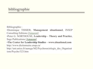 bibliographie
Bibliographie :
•Dominique TISSIER, Management situationnel, INSEP
Consulting Editions [Amazon]
•Peter G. NORTHOUSE, Leadership – Theory and Practice,
Sage Publications [Amazon]
•The Center for Leadership Studies – www.situational.com
http://www.dictionnaire.enap.ca/
http://unt.unice.fr/aunege/M2/Psychosociologie_des_Organisat
ions/Psycho/323.htm
 
