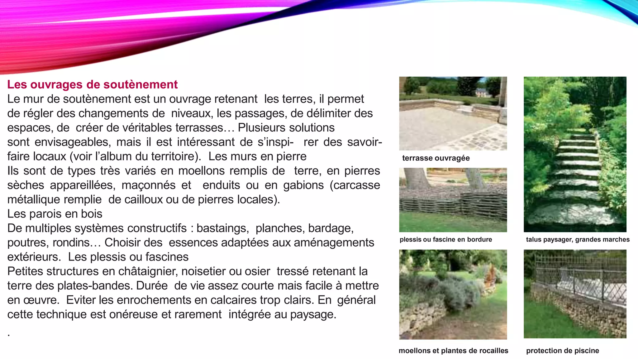 Les ouvrages de soutènement
Le mur de soutènement est un ouvrage retenant les terres, il permet
de régler des changements de niveaux, les passages, de délimiter des
espaces, de créer de véritables terrasses… Plusieurs solutions
sont envisageables, mais il est intéressant de s’inspi- rer des savoir-
faire locaux (voir l’album du territoire). Les murs en pierre
Ils sont de types très variés en moellons remplis de terre, en pierres
sèches appareillées, maçonnés et enduits ou en gabions (carcasse
métallique remplie de cailloux ou de pierres locales).
Les parois en bois
De multiples systèmes constructifs : bastaings, planches, bardage,
poutres, rondins… Choisir des essences adaptées aux aménagements
extérieurs. Les plessis ou fascines
Petites structures en châtaignier, noisetier ou osier tressé retenant la
terre des plates-bandes. Durée de vie assez courte mais facile à mettre
en œuvre. Eviter les enrochements en calcaires trop clairs. En général
cette technique est onéreuse et rarement intégrée au paysage.
.
plessis ou fascine en bordure talus paysager, grandes marches
terrasse ouvragée
moellons et plantes de rocailles protection de piscine
 
