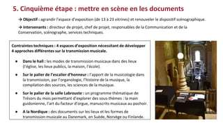 5. Cinquième étape : mettre en scène en les documents
Contraintes techniques : 4 espaces d’exposition nécessitant de développer
4 approches différentes sur la transmission musicale.
● Dans le hall : les modes de transmission musicaux dans des lieux
(l'église, les lieux publics, la maison, l’école).
● Sur le palier de l’escalier d’honneur : l’apport de la musicologie dans
la transmission, par l’organologie, l’histoire de la musique, la
compilation des sources, les sciences de la musique.
● Sur le palier de la salle Labrouste : un programme thématique de
Trésors du mois permettant d’explorer des sous-thèmes : la main
guidonienne, l’art du facteur d’orgue, manuscrits musicaux au pochoir.
● A la Nordique : des documents sur les lieux et les formes de
transmission musicale au Danemark, en Suède, Norvège ou Finlande.
→ Objectif : agrandir l’espace d’exposition (de 13 à 23 vitrines) et renouveler le dispositif scénographique.
→ Intervenants : directeur de projet, chef de projet, responsables de la Communication et de la
Conservation, scénographe, services techniques.
 