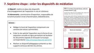 → Objectif : mettre en place des dispositifs
d’accompagnement de l’exposition in situ et à distance.
→ Intervenants : commissaires d’exposition, responsables de
la Communication et de la Numérisation, bibliothécaires.
Ces documents
7. Septième étape : créer les dispositifs de médiation
Actions :
● Rédiger le livret de l’exposition comprenant une
centaine de notices commentées.
● Créer le site web de l’exposition sous la forme d’une
exposition virtuelle en ligne permettant de feuilleter
les documents exposés et d’écouter la musique
correspondante https://musique.bsg.univ-paris3.fr/
● Réaliser un dispositif pédagogique présenté sur des
supports verticaux derrière les vitrines.
 