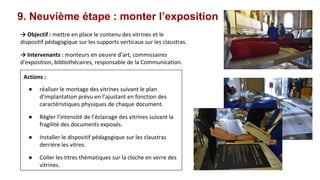 9. Neuvième étape : monter l’exposition
→ Objectif : mettre en place le contenu des vitrines et le
dispositif pédagogique sur les supports verticaux sur les claustras.
→ Intervenants : monteurs en oeuvre d’art, commissaires
d'exposition, bibliothécaires, responsable de la Communication.
Actions :
● réaliser le montage des vitrines suivant le plan
d’implantation prévu en l’ajustant en fonction des
caractéristiques physiques de chaque document.
● Régler l’intensité de l’éclairage des vitrines suivant la
fragilité des documents exposés.
● Installer le dispositif pédagogique sur les claustras
derrière les vitres.
● Coller les titres thèmatiques sur la cloche en verre des
vitrines.
 
