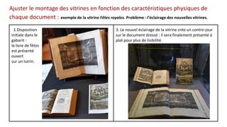 Ajuster le montage des vitrines en fonction des caractéristiques physiques de
chaque document : exemple de la vitrine Fêtes royales. Problème : l’éclairage des nouvelles vitrines.
1.Disposition
initiale dans le
gabarit :
le livre de fêtes
est présenté
ouvert
sur un lutrin.
3. Le nouvel éclairage de la vitrine crée un contre-jour
sur le document dressé : il sera finalement présenté à
plat pour plus de lisibilité.
 