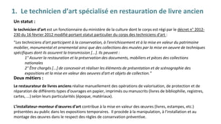 1. Le technicien d’art spécialisé en restauration de livre ancien
Un statut :
le technicien d’art est un fonctionnaire du ministère de la culture dont le corps est régi par le décret n° 2012-
230 du 16 février 2012 modifié portant statut particulier du corps des techniciens d'art :
“Les techniciens d'art participent à la conservation, à l'enrichissement et à la mise en valeur du patrimoine
mobilier, monumental et ornemental ainsi que des collections des musées par la mise en oeuvre de techniques
spécifiques dont ils assurent la transmission [...]. Ils peuvent :
1° Assurer la restauration et la préservation des documents, mobiliers et pièces des collections
nationales
2° Être chargés [...] de concevoir et réaliser les éléments de présentation et de scénographie des
expositions et la mise en valeur des oeuvres d'art et objets de collection.”
Deux métiers :
Le restaurateur de livres anciens réalise manuellement des opérations de valorisation, de protection et de
réparation de différents types d'ouvrages en papier, imprimés ou manuscrits (livres de bibliophilie, registres,
cartes, ...) selon leurs particularités (époque, matériaux).
L’installateur-monteur d'œuvres d'art contribue à la mise en valeur des œuvres (livres, estampes, etc.)
présentées au public dans les expositions temporaires. Il procède à la manipulation, à l'installation et au
montage des œuvres dans le respect des règles de conservation préventive.
 