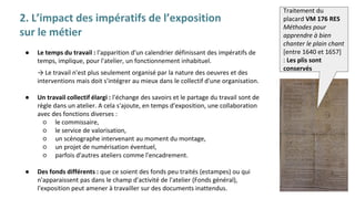 2. L’impact des impératifs de l’exposition
sur le métier
● Le temps du travail : l'apparition d'un calendrier définissant des impératifs de
temps, implique, pour l'atelier, un fonctionnement inhabituel.
→ Le travail n'est plus seulement organisé par la nature des oeuvres et des
interventions mais doit s'intégrer au mieux dans le collectif d'une organisation.
● Un travail collectif élargi : l'échange des savoirs et le partage du travail sont de
règle dans un atelier. A cela s'ajoute, en temps d'exposition, une collaboration
avec des fonctions diverses :
○ le commissaire,
○ le service de valorisation,
○ un scénographe intervenant au moment du montage,
○ un projet de numérisation éventuel,
○ parfois d'autres ateliers comme l'encadrement.
● Des fonds différents : que ce soient des fonds peu traités (estampes) ou qui
n'apparaissent pas dans le champ d'activité de l'atelier (Fonds général),
l'exposition peut amener à travailler sur des documents inattendus.
Traitement du
placard VM 176 RES
Méthodes pour
apprendre à bien
chanter le plain chant
[entre 1640 et 1657]
: Les plis sont
conservés
 
