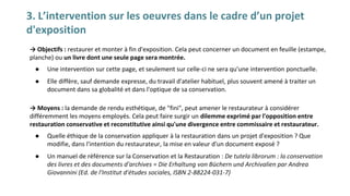 3. L’intervention sur les oeuvres dans le cadre d’un projet
d'exposition
→ Objectifs : restaurer et monter à fin d'exposition. Cela peut concerner un document en feuille (estampe,
planche) ou un livre dont une seule page sera montrée.
● Une intervention sur cette page, et seulement sur celle-ci ne sera qu'une intervention ponctuelle.
● Elle diffère, sauf demande expresse, du travail d'atelier habituel, plus souvent amené à traiter un
document dans sa globalité et dans l'optique de sa conservation.
→ Moyens : la demande de rendu esthétique, de "fini", peut amener le restaurateur à considérer
différemment les moyens employés. Cela peut faire surgir un dilemme exprimé par l'opposition entre
restauration conservative et reconstitutive ainsi qu'une divergence entre commissaire et restaurateur.
● Quelle éthique de la conservation appliquer à la restauration dans un projet d'exposition ? Que
modifie, dans l'intention du restaurateur, la mise en valeur d'un document exposé ?
● Un manuel de référence sur la Conservation et la Restauration : De tutela librorum : la conservation
des livres et des documents d'archives = Die Erhaltung von Büchern und Archivalien par Andrea
Giovannini (Ed. de l'Institut d'études sociales, ISBN 2-88224-031-7)
 