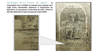 Comblage d’une lacune de papier : la
restauration vise à combler un manque sans masquer qu’il
s’agit d’une intervention ultérieure à l’impression du
document. Ici une gravure à l’eau-forte de 1613 : Comus le
dieu des debauches et gens de joye par Jaspar ISAAC
 