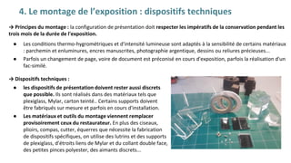 4. Le montage de l’exposition : dispositifs techniques
→ Dispositifs techniques :
● les dispositifs de présentation doivent rester aussi discrets
que possible. Ils sont réalisés dans des matériaux tels que
plexiglass, Mylar, carton teinté.. Certains supports doivent
être fabriqués sur mesure et parfois en cours d'installation.
● Les matériaux et outils du montage viennent remplacer
provisoirement ceux du restaurateur. En plus des ciseaux,
plioirs, compas, cutter, équerres que nécessite la fabrication
de dispositifs spécifiques, on utilise des lutrins et des supports
de plexiglass, d'étroits liens de Mylar et du collant double face,
des petites pinces polyester, des aimants discrets...
→ Principes du montage : la configuration de présentation doit respecter les impératifs de la conservation pendant les
trois mois de la durée de l'exposition.
● Les conditions thermo-hygrométriques et d'intensité lumineuse sont adaptés à la sensibilité de certains matériaux
: parchemin et enluminures, encres manuscrites, photographie argentique, dessins ou reliures précieuses...
● Parfois un changement de page, voire de document est préconisé en cours d'exposition, parfois la réalisation d'un
fac-similé.
 