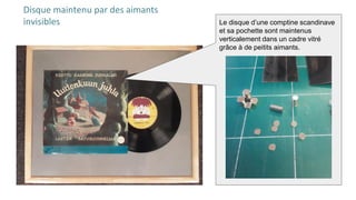 Disque maintenu par des aimants
invisibles Le disque d’une comptine scandinave
et sa pochette sont maintenus
verticalement dans un cadre vitré
grâce à de peitits aimants.
 