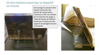 Un livre maintenu ouvert par un dispositif
sur mesure
Cet ouvrage ne pouvant être
exposé à plat pour des
raisons de conservation,
l’ouverture à 90° est réalisée
par le maintien des pages à
l’aide de bandes de Myllard
soutenues à la base par des
supports de plexiglass faisant
contrepoids.
 