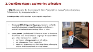 2. Deuxième étape : explorer les collections
● Réserve et Bibliothèque nordique : pour explorer ces fonds
spécialisés, nous avons travaillé avec des musicologues à
partir d'inventaires de documents précieux et rares.
● Fonds général : pour explorer ce fonds de plus d’un million de
documents, nous avons constitué un groupe de travail interne
qui a balayé les ressources à partir :
○ de l’ancien catalogue papier du 19e siècle,
○ du catalogue sur fiches imprimées,
○ des cotes Dewey inscrites dans le catalogue informatisé
lors de la rétroconversion du fichier papier.
→ Objectif : rechercher des documents sur le thème “transmettre la musique”en tenant compte de
l’hétérogénéité des fonds documentaires.
→ Intervenants : bibliothécaires, musicologues, magasiniers.
@valerieluquet
 