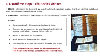 4. Quatrième étape : réaliser les vitrines
Actions :
● Rassembler tous les documents candidats de la vitrine
● Choisir in situ les documents qui seront exposés en fonction de
leur état matériel, des contenus, de leur taille, etc.
● Ajuster la disposition des documents
● Noter les travaux de restauration à prévoir
● Photographier le montage de chaque vitrine et en faire le plan
→ Objectif : sélectionner les documents qui seront finalement exposés en fonction de critères matériels, esthétiques
en les positionnant sur des gabarits de vitrines.
→ Intervenants : commissaires d’exposition, installateur-monteur d'œuvres d'art
Étape pivot : pour chaque vitrine, les documents candidats
sont choisis en fonction de leur contenu et de leur matérialité.
 