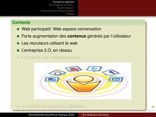 Contexte et déﬁnition
                         Une image se construit...
                                 Quels réseaux ?
                Choisir les bons réseaux sociaux
                                          Pratique



Contexte
    Web participatif, Web espace conversation
    Forte augmentation des contenus générés par l’utilisateur
    Les recruteurs utilisent le web
    L’entreprise 2.O, en réseau
    l’entrepise, les métiers évoluent




    la mobilité (smartphons, tablettes)
       SAOUNGOUMI SOURPELE Rodrigue [SSR]            LES RESEAUX SOCIAUX:
 