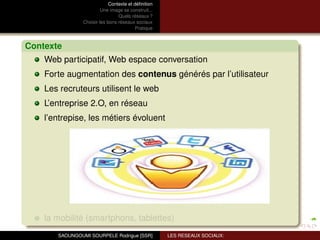 Contexte et déﬁnition
                         Une image se construit...
                                 Quels réseaux ?
                Choisir les bons réseaux sociaux
                                          Pratique



Contexte
    Web participatif, Web espace conversation
    Forte augmentation des contenus générés par l’utilisateur
    Les recruteurs utilisent le web
    L’entreprise 2.O, en réseau
    l’entrepise, les métiers évoluent




    la mobilité (smartphons, tablettes)
       SAOUNGOUMI SOURPELE Rodrigue [SSR]            LES RESEAUX SOCIAUX:
 