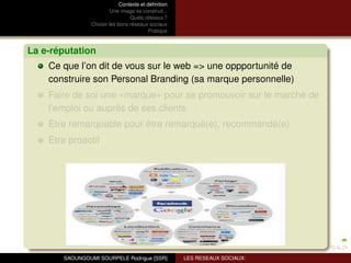 Contexte et déﬁnition
                         Une image se construit...
                                 Quels réseaux ?
                Choisir les bons réseaux sociaux
                                          Pratique



La e-réputation
    Ce que l’on dit de vous sur le web => une oppportunité de
    construire son Personal Branding (sa marque personnelle)
    Faire de soi une «marque» pour se promouvoir sur le marché de
    l’emploi ou auprès de ses clients
    Etre remarquable pour être remarqué(e), recommandé(e)
    Etre proactif




       SAOUNGOUMI SOURPELE Rodrigue [SSR]            LES RESEAUX SOCIAUX:
 