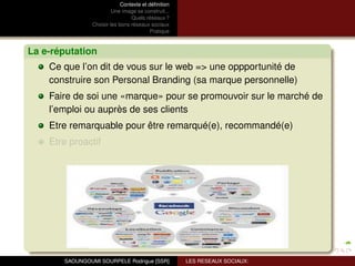 Contexte et déﬁnition
                         Une image se construit...
                                 Quels réseaux ?
                Choisir les bons réseaux sociaux
                                          Pratique



La e-réputation
    Ce que l’on dit de vous sur le web => une oppportunité de
    construire son Personal Branding (sa marque personnelle)
    Faire de soi une «marque» pour se promouvoir sur le marché de
    l’emploi ou auprès de ses clients
    Etre remarquable pour être remarqué(e), recommandé(e)
    Etre proactif




       SAOUNGOUMI SOURPELE Rodrigue [SSR]            LES RESEAUX SOCIAUX:
 