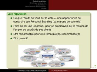 Contexte et déﬁnition
                         Une image se construit...
                                 Quels réseaux ?
                Choisir les bons réseaux sociaux
                                          Pratique



La e-réputation
    Ce que l’on dit de vous sur le web => une oppportunité de
    construire son Personal Branding (sa marque personnelle)
    Faire de soi une «marque» pour se promouvoir sur le marché de
    l’emploi ou auprès de ses clients
    Etre remarquable pour être remarqué(e), recommandé(e)
    Etre proactif




       SAOUNGOUMI SOURPELE Rodrigue [SSR]            LES RESEAUX SOCIAUX:
 