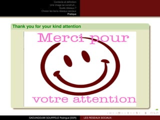 Contexte et déﬁnition
                         Une image se construit...
                                 Quels réseaux ?
                Choisir les bons réseaux sociaux
                                          Pratique




Thank you for your kind attention




       SAOUNGOUMI SOURPELE Rodrigue [SSR]            LES RESEAUX SOCIAUX:
 