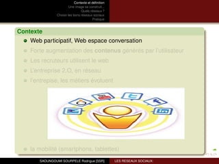 Contexte et déﬁnition
                         Une image se construit...
                                 Quels réseaux ?
                Choisir les bons réseaux sociaux
                                          Pratique



Contexte
    Web participatif, Web espace conversation
    Forte augmentation des contenus générés par l’utilisateur
    Les recruteurs utilisent le web
    L’entreprise 2.O, en réseau
    l’entrepise, les métiers évoluent




    la mobilité (smartphons, tablettes)
       SAOUNGOUMI SOURPELE Rodrigue [SSR]            LES RESEAUX SOCIAUX:
 