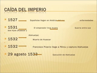 1527   Españolas llegan en América del sur  enfermedades 1531  El emperador Inca muere  Guerra entre sus dos hijos (Huascar y Atahualpa) 1532  Muerto de Huascar  1532  Francisco Pizarro llega a Pérou y captura Atahualpa 29 agosto 1533  Ejecución de Atahualpa 