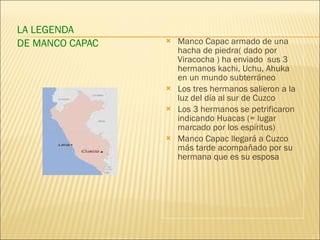 LA LEGENDA  DE MANCO CAPAC Manco Capac armado de una hacha de piedra( dado por Viracocha ) ha enviado  sus 3 hermanos kachi, Uchu, Ahuka en  un mundo subterráneo Los tres hermanos salieron a la luz del día al sur de Cuzco Los 3 hermanos se petrificaron indicando Huacas (= lugar marcado por los espíritus) Manco Capac llegará a Cuzco más tarde acompañado por su hermana que es su esposa 