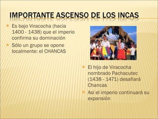 Es bajo Viracocha (hacia 1400 - 1438) que el imperio confirma su dominación Sólo un grupo se opone localmente: el CHANCAS El hijo de Viracocha nombrado Pachacutec (1438 - 1471) desafiará Chancas Así el imperio continuará su expansión 