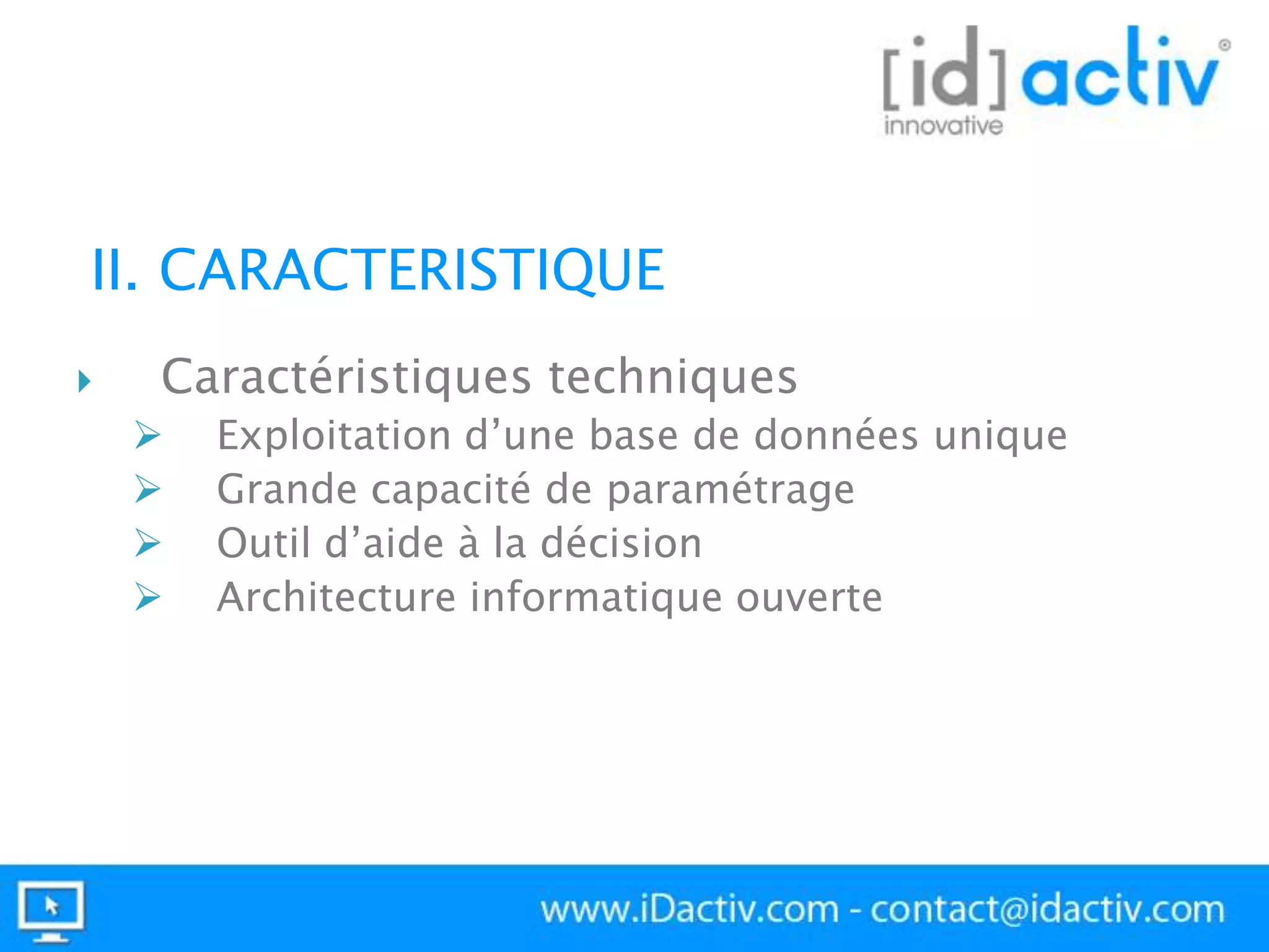 II. CARACTERISTIQUE


Caractéristiques techniques





Exploitation d’une base de données unique
Grande capacité de paramétrage
Outil d’aide à la décision
Architecture informatique ouverte

 