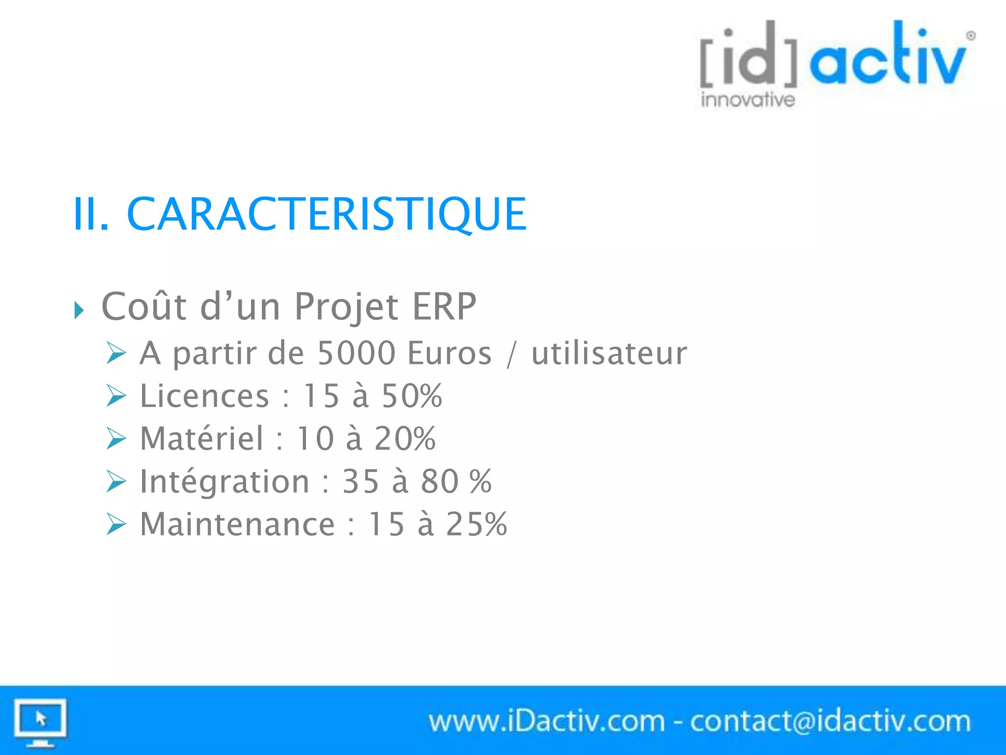 II. CARACTERISTIQUE


Coût d’un Projet ERP






A partir de 5000 Euros / utilisateur
Licences : 15 à 50%
Matériel : 10 à 20%
Intégration : 35 à 80 %
Maintenance : 15 à 25%

 