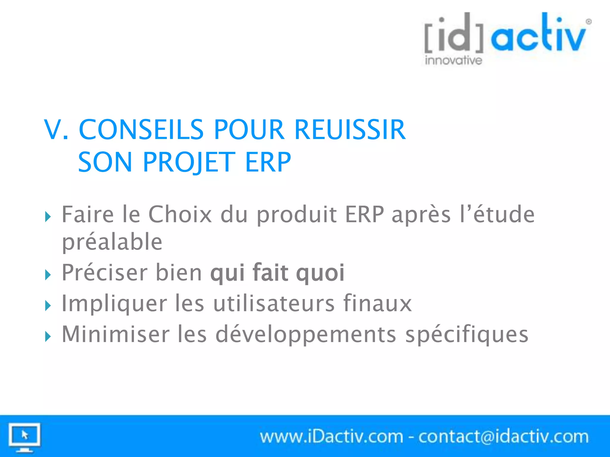 V. CONSEILS POUR REUISSIR
SON PROJET ERP






Faire le Choix du produit ERP après l’étude
préalable
Préciser bien qui fait quoi
Impliquer les utilisateurs finaux
Minimiser les développements spécifiques

 
