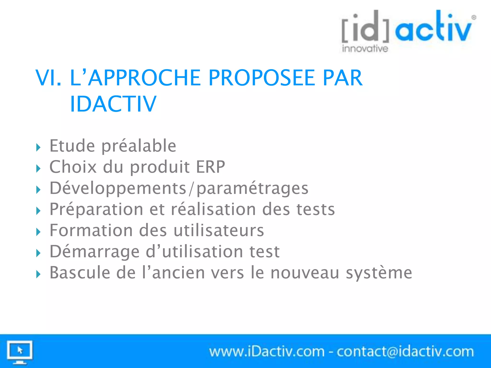 VI. L’APPROCHE PROPOSEE PAR
IDACTIV









Etude préalable
Choix du produit ERP
Développements/paramétrages
Préparation et réalisation des tests
Formation des utilisateurs
Démarrage d’utilisation test
Bascule de l’ancien vers le nouveau système

 