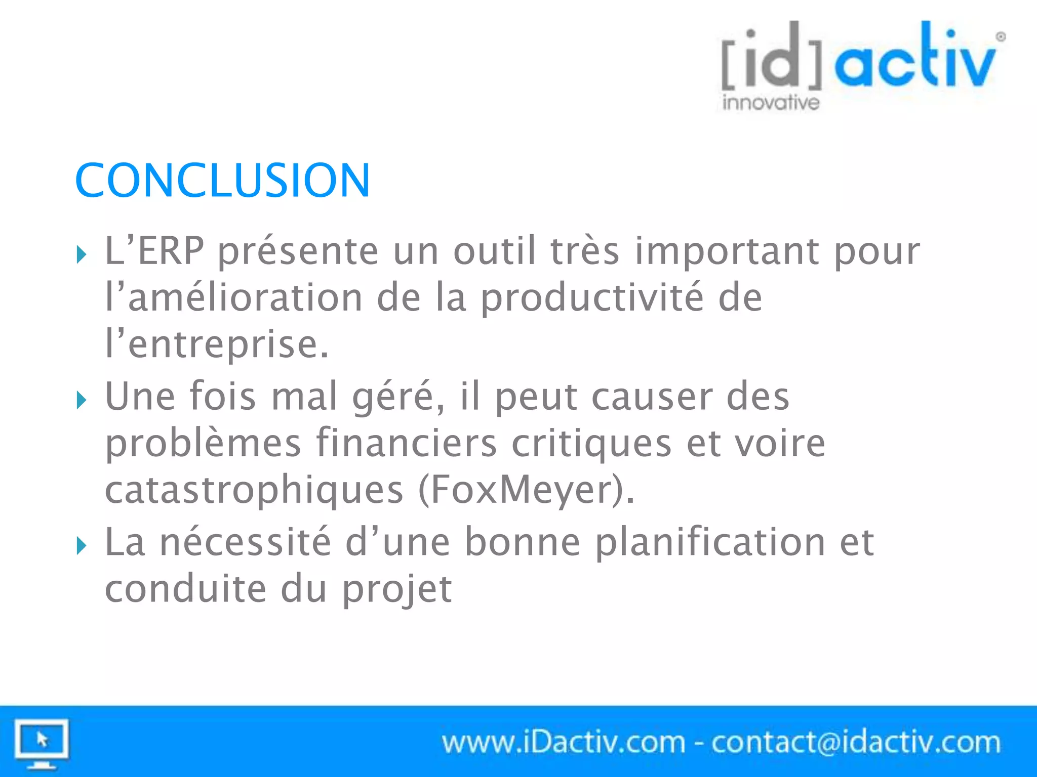 CONCLUSION






L’ERP présente un outil très important pour
l’amélioration de la productivité de
l’entreprise.
Une fois mal géré, il peut causer des
problèmes financiers critiques et voire
catastrophiques (FoxMeyer).
La nécessité d’une bonne planification et
conduite du projet

 