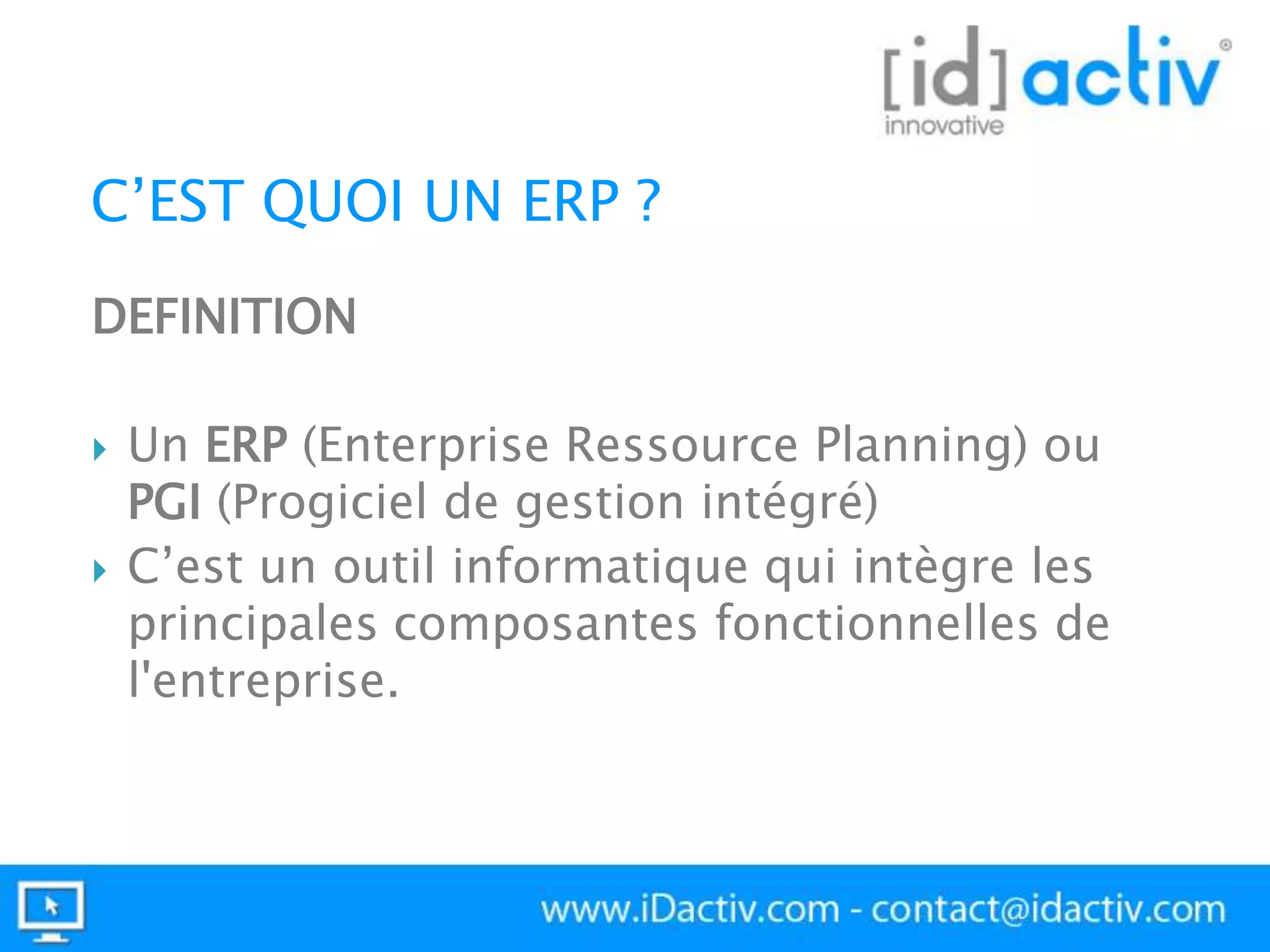 C’EST QUOI UN ERP ?
DEFINITION




Un ERP (Enterprise Ressource Planning) ou
PGI (Progiciel de gestion intégré)
C’est un outil informatique qui intègre les
principales composantes fonctionnelles de
l'entreprise.

 