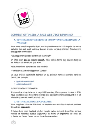 COMMENT OPTIMISER LA PAGE WEB D'EGB-LEARNING?

   A. OPTIMISATION TECHNIQUE ET DU CONTENU MARKETING DE LA
      PAGE EGB
Nous avons relevé un premier écart pour le positionnement d'EGB du point de vue de
sa balise titre qu'il serait judicieux dans un premier temps de changer. Actuellement,
elle apparaît comme telle:

"Développement Durable et RSO|egb-learning.fr"

En effet, selon google insight search, "RSE" est un terme plus souvent tapé sur
les moteurs de recherche que "RSO".

Nous préconisons donc la base titre suivante:

"Formation RSE et Développement Durable"

On vous propose également d'acheter un ou plusieurs noms de domaine libre sur
GANDI, par exemple:

      egbformationrse.com
      egbformationrse.fr

qui sont actuellement disponible.

Après analyse et synthèse de la page EGB Learning, développement durable et RSO,
nous constatons que le nombre de mots clés est relativement conséquent et il est
inutile de porter des modifications à cela.

   B. OPTIMISATION DE SA POPULARITE
Nous suggérons d'inscrire EGB dans un annuaire webrankinfo.com qui est pertinent
de part son pagerank.

Création d'une page facebook et d'un compte twitter qui sont des médias sociaux
réputés et répandus puisque aujourd'hui au moins un organisme sur deux est
présente sur l'un ou l'autre de ces deux réseaux sociaux.


  9
 