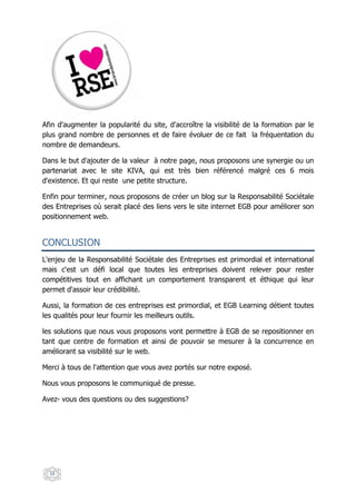 Afin d'augmenter la popularité du site, d'accroître la visibilité de la formation par le
plus grand nombre de personnes et de faire évoluer de ce fait la fréquentation du
nombre de demandeurs.

Dans le but d'ajouter de la valeur à notre page, nous proposons une synergie ou un
partenariat avec le site KIVA, qui est très bien référencé malgré ces 6 mois
d'existence. Et qui reste une petite structure.

Enfin pour terminer, nous proposons de créer un blog sur la Responsabilité Sociétale
des Entreprises où serait placé des liens vers le site internet EGB pour améliorer son
positionnement web.


CONCLUSION
L'enjeu de la Responsabilité Sociétale des Entreprises est primordial et international
mais c'est un défi local que toutes les entreprises doivent relever pour rester
compétitives tout en affichant un comportement transparent et éthique qui leur
permet d'assoir leur crédibilité.

Aussi, la formation de ces entreprises est primordial, et EGB Learning détient toutes
les qualités pour leur fournir les meilleurs outils.

les solutions que nous vous proposons vont permettre à EGB de se repositionner en
tant que centre de formation et ainsi de pouvoir se mesurer à la concurrence en
améliorant sa visibilité sur le web.

Merci à tous de l'attention que vous avez portés sur notre exposé.

Nous vous proposons le communiqué de presse.

Avez- vous des questions ou des suggestions?




  10
 