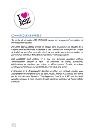 COMMUNIQUE DE PRESSE
"Le centre de formation EGB LEARNING marque son engagement en matière de
Développement Durable.

Dés 2009, EGB LEARNING prenait en compte dans sa politique les objectifs de la
Responsabilité Sociétale des Entreprises et des Organisations. Cette prise en compte
se traduit par un effort particulier vis à vis des parties prenantes en matière de
gouvernance comme en témoigne leur démarche "Eco Responsable".

EGB LEARNING s'est mobilisé et a crée une formation spécifique intitulée
"Développement Durable et RSO " et sensibilise ses clients, partenaires,
collaborateurs et stagiaires aux enjeux du Développement Durable; consciente
qu'elle pouvait améliorer leur compétitivité à moyen et long terme.

L'intégration de la Responsabilité Sociétale constitue une méthode crédible pour
accompagner les entreprises dans les défis actuels. Ainsi EGB LEARNING leur donne
par le biais de cette formation "Développement Durable et RSO" tous les outils
opérationnels pour la mise en place de cette démarche volontaire de Responsabilité
Sociétale".




  11
 