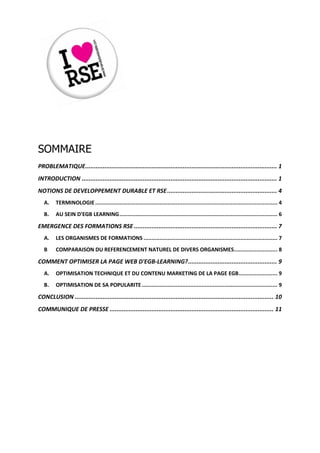 SOMMAIRE
PROBLEMATIQUE .............................................................................................................. 1
INTRODUCTION ................................................................................................................ 1
NOTIONS DE DEVELOPPEMENT DURABLE ET RSE ............................................................... 4
   A.    TERMINOLOGIE ................................................................................................................. 4
   B.    AU SEIN D'EGB LEARNING .................................................................................................. 6

EMERGENCE DES FORMATIONS RSE .................................................................................. 7
   A.    LES ORGANISMES DE FORMATIONS ................................................................................... 7
   B     COMPARAISON DU REFERENCEMENT NATUREL DE DIVERS ORGANISMES........................... 8

COMMENT OPTIMISER LA PAGE WEB D'EGB-LEARNING? ................................................... 9
   A.    OPTIMISATION TECHNIQUE ET DU CONTENU MARKETING DE LA PAGE EGB ........................ 9
   B.    OPTIMISATION DE SA POPULARITE .................................................................................... 9

CONCLUSION .................................................................................................................. 10
COMMUNIQUE DE PRESSE .............................................................................................. 11
 