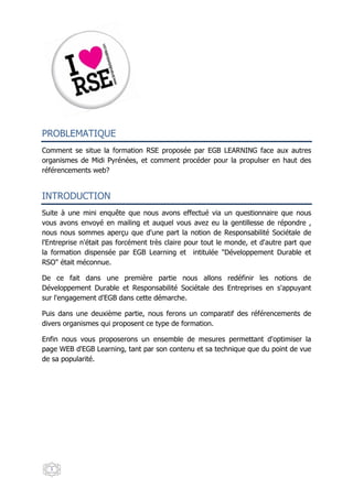 PROBLEMATIQUE
Comment se situe la formation RSE proposée par EGB LEARNING face aux autres
organismes de Midi Pyrénées, et comment procéder pour la propulser en haut des
référencements web?


INTRODUCTION
Suite à une mini enquête que nous avons effectué via un questionnaire que nous
vous avons envoyé en mailing et auquel vous avez eu la gentillesse de répondre ,
nous nous sommes aperçu que d'une part la notion de Responsabilité Sociétale de
l'Entreprise n'était pas forcément très claire pour tout le monde, et d'autre part que
la formation dispensée par EGB Learning et intitulée "Développement Durable et
RSO" était méconnue.

De ce fait dans une première partie nous allons redéfinir les notions de
Développement Durable et Responsabilité Sociétale des Entreprises en s'appuyant
sur l'engagement d'EGB dans cette démarche.

Puis dans une deuxième partie, nous ferons un comparatif des référencements de
divers organismes qui proposent ce type de formation.

Enfin nous vous proposerons un ensemble de mesures permettant d'optimiser la
page WEB d'EGB Learning, tant par son contenu et sa technique que du point de vue
de sa popularité.




  1
 