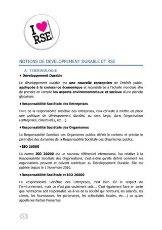 NOTIONS DE DEVELOPPEMENT DURABLE ET RSE

   A. TERMINOLOGIE
  Développement Durable

Le développement durable est une nouvelle conception de l'intérêt public,
appliquée à la croissance économique et reconsidérée à l'échelle mondiale afin
de prendre en compte les aspects environnementaux et sociaux d'une planète
globalisée.

 Responsabilité Sociétale des Entreprises

Faire de la responsabilité sociétale des entreprises, cela consiste à mettre en place
une politique de développement durable, au sens large, dans l'organisation
(entreprises, collectivités, etc.…).

 Responsabilité Sociétale des Organismes

La Responsabilité Sociétale des Organismes publics définit le contenu et précise le
périmètre des domaines de la Responsabilité Sociétale des Organismes publics.

 ISO 26000

La norme ISO 26000 est un nouveau référentiel international. Iso relative à la
Responsabilité Sociétale des Organisations, c'est-à-dire qu'elle définit comment les
organisations peuvent et doivent contribuer au Développement Durable. Elle est
publiée depuis le 1 Novembre 2010.

 Responsabilité Sociétale et ISO 26000

La Responsabilité Sociétale des Entreprises, c'est bien sûr le respect de
l'environnement, mais ce n'est pas seulement cela…. C'est également faire en sorte
que l'entreprise soit responsable vis-à-vis de la société qui l'entoure( les salariés, les
clients, les fournisseurs, les partenaires, les collectivités locales, etc.…) ce qu'on
appelle les Parties Prenantes



  4
 