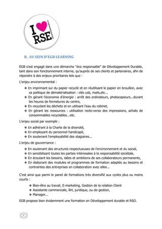 B. AU SEIN D'EGB LEARNING

EGB s'est engagé dans une démarche "éco responsable" de Développement Durable,
tant dans son fonctionnement interne, qu'auprès de ses clients et partenaires, afin de
répondre à des enjeux prioritaires tels que :
L'enjeu environnemental :
      En imprimant sur du papier recyclé et en réutilisant le papier en brouillon, avec
      sa politique de dématérialisation : clés usb, mails,etc...
      En gérant l'économie d'énergie : arrêt des ordinateurs, photocopieurs...durant
      les heures de fermetures du centre,
      En recyclant les déchets et en utilisant l'eau du robinet,
      En gérant les ressources : utilisation recto-verso des impressions, achats de
      consommables recyclables...etc.
L'enjeu social par exemple :
      En adhérant à la Charte de la diversité,
      En employant du personnel handicapé,
      En soutenant l'employabilité des stagiaires...
L'enjeu de gouvernance :
      En soutenant des structures respectueuses de l'environnement et du social,
      En sensibilisant toutes les parties intéressées à la responsabilité sociétale,
      En écoutant les besoins, idées et ambitions de ses collaborateurs permanents,
      En élaborant des modules et programmes de formation adaptés au besoins et
      contraintes des entreprises en collaboration avec elles...

C'est ainsi que parmi le panel de formations très diversifié aux cycles plus ou moins
courts :
         Bien-être au travail, E-marketing, Gestion de la relation Client
         Assistante commerciale, RH, juridique, ou de gestion,
         Manager...
EGB propose bien évidemment une formation en Développement durable et RSO.



  6
 