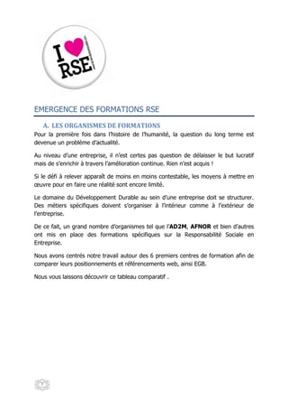 EMERGENCE DES FORMATIONS RSE

   A. LES ORGANISMES DE FORMATIONS
Pour la première fois dans l’histoire de l’humanité, la question du long terme est
devenue un problème d’actualité.

Au niveau d’une entreprise, il n’est certes pas question de délaisser le but lucratif
mais de s’enrichir à travers l’amélioration continue. Rien n’est acquis !

Si le défi à relever apparaît de moins en moins contestable, les moyens à mettre en
œuvre pour en faire une réalité sont encore limité.

Le domaine du Développement Durable au sein d’une entreprise doit se structurer.
Des métiers spécifiques doivent s’organiser à l’intérieur comme à l’extérieur de
l’entreprise.

De ce fait, un grand nombre d’organismes tel que l’AD2M, AFNOR et bien d’autres
ont mis en place des formations spécifiques sur la Responsabilité Sociale en
Entreprise.

Nous avons centrés notre travail autour des 6 premiers centres de formation afin de
comparer leurs positionnements et référencements web, ainsi EGB.

Nous vous laissons découvrir ce tableau comparatif .




  7
 