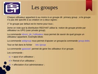 Les groupesLes groupes
Chaque utilisateur appartient à au moins à un groupe dit primary group ; si le groupe
n’a pas été specifié à sa création on a deux signes :
1er
le groupe par defaut est le meme pour tous ;
2eme on note que la distribution RED’HAT utilise la notion de groupe privée par
utilisateur ou UPG (user private group).
La commande idnom_de_l’utilisateur nous permet de savoir de quel groupe un
utilisateur appartient. Exemple:idtoto
La commande addgroup nous permet d’ajouter un groupe;la commande group delet.
Tout ce fait dans le fichier /etc /group
La commande gpasswd permet de gerer les utilisateur d’un groupe.
Les commande :
-a = ajout d’un utilisateur ;
-d = Retrait d’un utilisateur ;
-A = affectation d’un administrateur ;
 