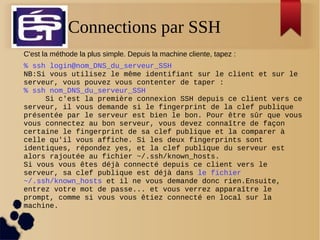 Connections par SSH
C'est la méthode la plus simple. Depuis la machine cliente, tapez :
% ssh login@nom_DNS_du_serveur_SSH
NB:Si vous utilisez le même identifiant sur le client et sur le
serveur, vous pouvez vous contenter de taper :
% ssh nom_DNS_du_serveur_SSH
Si c'est la première connexion SSH depuis ce client vers ce
serveur, il vous demande si le fingerprint de la clef publique
présentée par le serveur est bien le bon. Pour être sûr que vous
vous connectez au bon serveur, vous devez connaître de façon
certaine le fingerprint de sa clef publique et la comparer à
celle qu'il vous affiche. Si les deux fingerprints sont
identiques, répondez yes, et la clef publique du serveur est
alors rajoutée au fichier ~/.ssh/known_hosts.
Si vous vous êtes déjà connecté depuis ce client vers le
serveur, sa clef publique est déjà dans le fichier
~/.ssh/known_hosts et il ne vous demande donc rien.Ensuite,
entrez votre mot de passe... et vous verrez apparaître le
prompt, comme si vous vous êtiez connecté en local sur la
machine.
 
