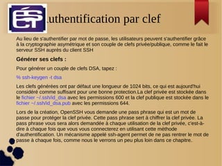 Authentification par clef
Au lieu de s'authentifier par mot de passe, les utilisateurs peuvent s'authentifier grâce
à la cryptographie asymétrique et son couple de clefs privée/publique, comme le fait le
serveur SSH auprès du client SSH
Générer ses clefs :
Pour générer un couple de clefs DSA, tapez :
% ssh-keygen -t dsa
Les clefs générées ont par défaut une longueur de 1024 bits, ce qui est aujourd'hui
considéré comme suffisant pour une bonne protection.La clef privée est stockée dans
le fichier ~/.ssh/id_dsa avec les permissions 600 et la clef publique est stockée dans le
fichier ~/.ssh/id_dsa.pub avec les permissions 644.
Lors de la création, OpenSSH vous demande une pass phrase qui est un mot de
passe pour protéger la clef privée. Cette pass phrase sert à chiffrer la clef privée. La
pass phrase vous sera alors demandée à chaque utilisation de la clef privée, c'est-à-
dire à chaque fois que vous vous connecterez en utilisant cette méthode
d'authentification. Un mécanisme appelé ssh-agent permet de ne pas rentrer le mot de
passe à chaque fois, comme nous le verrons un peu plus loin dans ce chapitre..
 