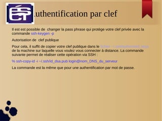 Authentification par clef
Il est est possible de changer la pass phrase qui protège votre clef privée avec la
commande ssh-keygen -p
Autorisation de clef publique
Pour cela, il suffit de copier votre clef publique dans le fichier ~/.ssh/authorized_keys
de la machine sur laquelle vous voulez vous connecter à distance. La commande
suivante permet de réaliser cette opération via SSH :
% ssh-copy-id -i ~/.ssh/id_dsa.pub login@nom_DNS_du_serveur
La commande est la même que pour une authentification par mot de passe.
 