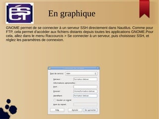En graphique
GNOME permet de se connecter à un serveur SSH directement dans Nautilus. Comme pour
FTP, cela permet d'accéder aux fichiers distants depuis toutes les applications GNOME.Pour
cela, allez dans le menu Raccourcis > Se connecter à un serveur, puis choisissez SSH, et
réglez les paramètres de connexion.
 