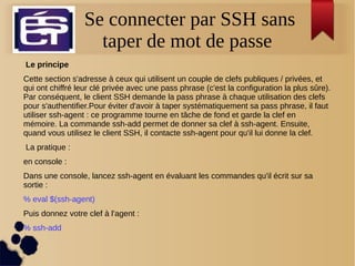 Se connecter par SSH sans
taper de mot de passe
 Le principe
Cette section s'adresse à ceux qui utilisent un couple de clefs publiques / privées, et
qui ont chiffré leur clé privée avec une pass phrase (c'est la configuration la plus sûre).
Par conséquent, le client SSH demande la pass phrase à chaque utilisation des clefs
pour s'authentifier.Pour éviter d'avoir à taper systématiquement sa pass phrase, il faut
utiliser ssh-agent : ce programme tourne en tâche de fond et garde la clef en
mémoire. La commande ssh-add permet de donner sa clef à ssh-agent. Ensuite,
quand vous utilisez le client SSH, il contacte ssh-agent pour qu'il lui donne la clef.
La pratique :
en console :
Dans une console, lancez ssh-agent en évaluant les commandes qu'il écrit sur sa
sortie :
% eval $(ssh-agent)
Puis donnez votre clef à l'agent :
% ssh-add
 