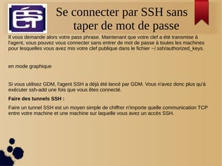 Se connecter par SSH sans
taper de mot de passe
Il vous demande alors votre pass phrase. Maintenant que votre clef a été transmise à
l'agent, vous pouvez vous connecter sans entrer de mot de passe à toutes les machines
pour lesquelles vous avez mis votre clef publique dans le fichier ~/.ssh/authorized_keys.
en mode graphique
Si vous utilisez GDM, l'agent SSH a déjà été lancé par GDM. Vous n'avez donc plus qu'à
exécuter ssh-add une fois que vous êtes connecté.
Faire des tunnels SSH :
Faire un tunnel SSH est un moyen simple de chiffrer n'importe quelle communication TCP
entre votre machine et une machine sur laquelle vous avez un accès SSH.
 