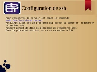 Configuration de ssh
Pour redémarrer le serveur ssh tapez la commande
sudo /etc/init.d/ssh restart
/etc/init.d/ssh est le programme qui permet de démarrer, redémarrer
ou arrêter SSH.
restart permet de dire au programme de redémarrer SSH.
Dans la prochaine section, on va se connecter à SSH !
 