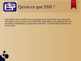 Qu'est-ce que SSH ?
SSH signifie Secure Shell C'est un protocole qui permet de faire des connexions
sécurisées entre un serveur et un client SSH. Nous allons vous expliquez tous les
procédures d’installation du programme OpenSSH, la version libre du client et du
serveur SSH.
 